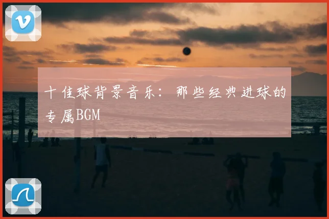 十佳球背景音乐：那些经典进球的专属BGM