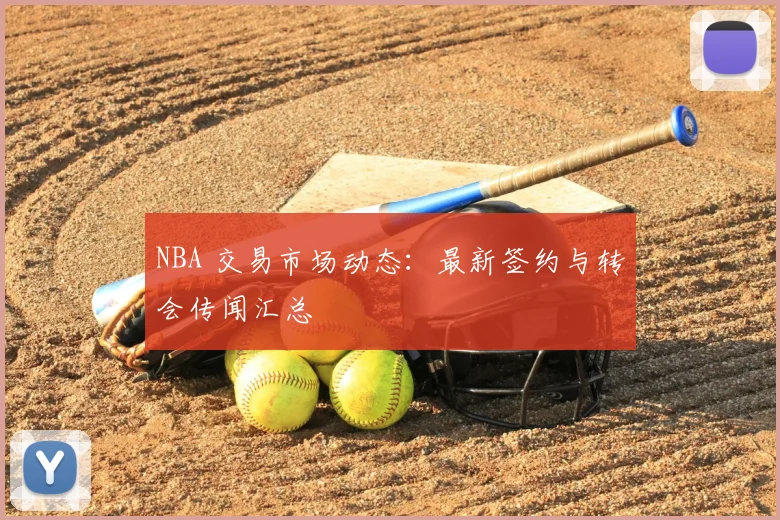 NBA 交易市场动态:最新签约与转会传闻汇总