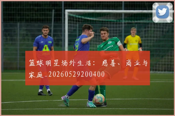 篮球明星场外生活：慈善、商业与家庭_20260529200400