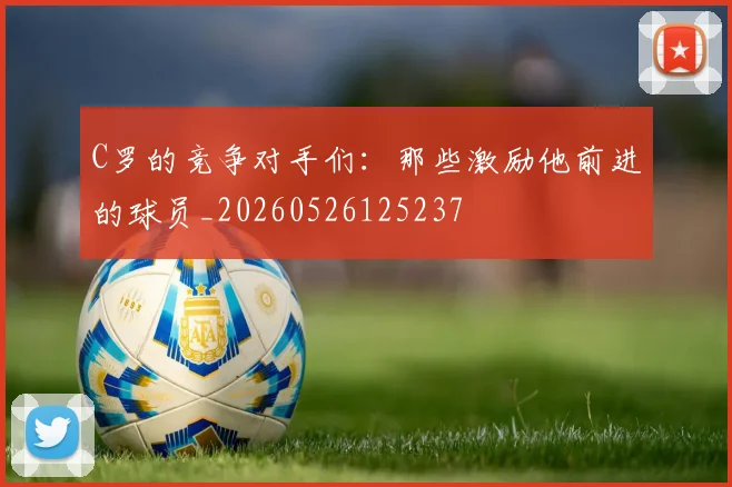 C罗的竞争对手们：那些激励他前进的球员_20260526125237