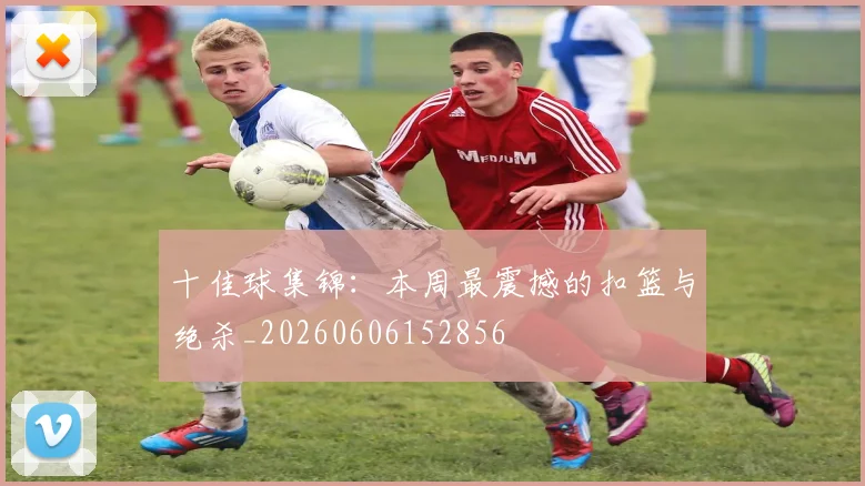 十佳球集锦：本周最震撼的扣篮与绝杀_20260606152856