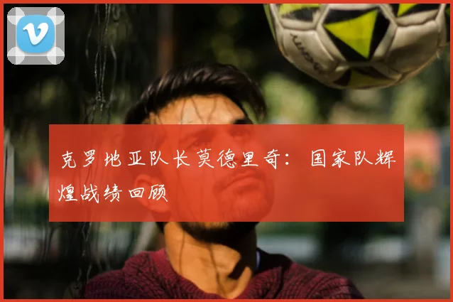 克罗地亚队长莫德里奇：国家队辉煌战绩回顾