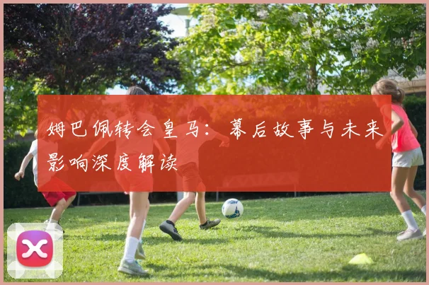 姆巴佩转会皇马：幕后故事与未来影响深度解读