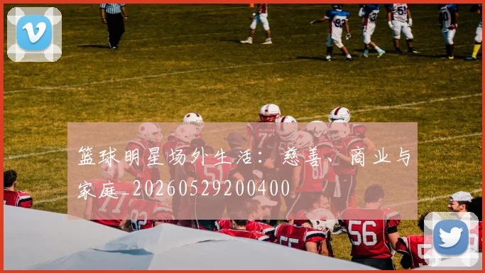 篮球明星场外生活：慈善、商业与家庭_20260529200400