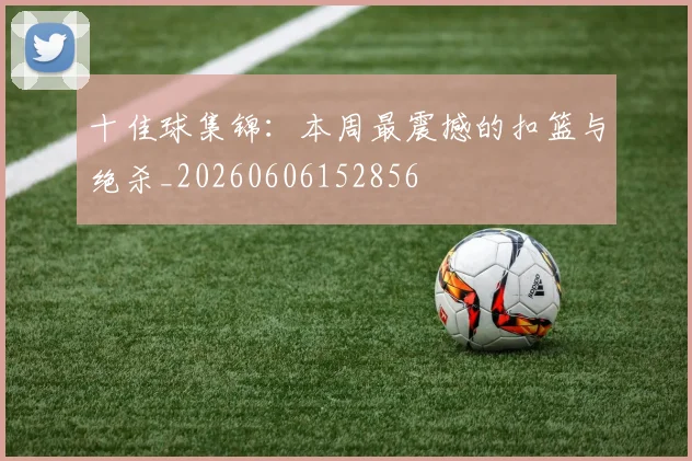 十佳球集锦：本周最震撼的扣篮与绝杀_20260606152856